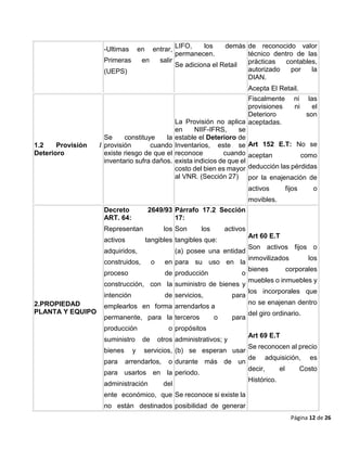 Página 12 de 26
-Ultimas en entrar,
Primeras en salir
(UEPS)
LIFO, los demás
permanecen.
Se adiciona el Retail
de reconocido valor
técnico dentro de las
prácticas contables,
autorizado por la
DIAN.
Acepta El Retail.
1.2 Provisión /
Deterioro
Se constituye la
provisión cuando
existe riesgo de que el
inventario sufra daños.
La Provisión no aplica
en NIIF-IFRS, se
estable el Deterioro de
Inventarios, este se
reconoce cuando
exista indicios de que el
costo del bien es mayor
al VNR. (Sección 27)
Fiscalmente ni las
provisiones ni el
Deterioro son
aceptadas.
Art 152 E.T: No se
aceptan como
deducción las pérdidas
por la enajenación de
activos fijos o
movibles.
2.PROPIEDAD
PLANTA Y EQUIPO
Decreto 2649/93
ART. 64:
Representan los
activos tangibles
adquiridos,
construidos, o en
proceso de
construcción, con la
intención de
emplearlos en forma
permanente, para la
producción o
suministro de otros
bienes y servicios,
para arrendarlos, o
para usarlos en la
administración del
ente económico, que
no están destinados
Párrafo 17.2 Sección
17:
Son los activos
tangibles que:
(a) posee una entidad
para su uso en la
producción o
suministro de bienes y
servicios, para
arrendarlos a
terceros o para
propósitos
administrativos; y
(b) se esperan usar
durante más de un
periodo.
Se reconoce si existe la
posibilidad de generar
Art 60 E.T
Son activos fijos o
inmovilizados los
bienes corporales
muebles o inmuebles y
los incorporales que
no se enajenan dentro
del giro ordinario.
Art 69 E.T
Se reconocen al precio
de adquisición, es
decir, el Costo
Histórico.
 