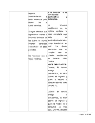 Página 18 de 26
seguros,
arrendamientos y
otros incurridos para
recibir en el
futuro servicios.
-Cargos diferidos, que
representan bienes o
servicios recibidos de
los cuales se espera
obtener beneficios
económicos en otros
períodos.
Se reconocer con el
Costo Histórico.
a la Sección 13 de
Inventarios:
Suministros y
Materiales.
La empresa
establecerá en su
política contable la
base monetaria para
tratar los
suministros/materiales
como inventarios; en
tanto los demás
elementos que no
cumplan con los
criterios establecidos
se trataran como
Gastos.
NOTA EXPLICATIVA:
Cuando El tercero
entrega el
bien/servicio, es decir,
obtuvo el ingreso y
quien lo recibió lo
consumo se trata como
un GASTO.
Cuando El tercero
entrega el
bien/servicio, es decir,
obtuvo el ingreso y
quien lo recibió no lo
consumió se trata
como un INVENTARIO.
 