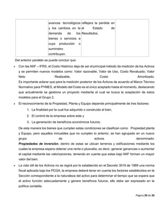 Página 20 de 26
avances tecnológicos
y los cambios en la
demanda de los
bienes o servicios a
cuya producción o
suministro
contribuyen.
reflejara la perdida en
el Estado de
Resultados.
Del anterior paralelo se puede concluir que:
 Con las NIIF – IFRS, el Costo Histórico deja de ser el principal método de medición de los Activos
y se permiten nuevos modelos como: Valor razonable, Valor de Uso, Costo Revaluado, Valor
Neto Realizable, Costo Amortizado.
Es importante aclarar que para la medición posterior de los Activos de acuerdo al Marco Técnico
Normativo para PYMES, el Modelo del Costo es el único aceptado hasta el momento, destacando
que actualmente se gestiona un proyecto mediante el cual se busca la aceptación de estos
modelos para el Grupo 2.
 El reconocimiento de la Propiedad, Planta y Equipo depende principalmente de tres factores:
1. La finalidad por la cual fue adquirido o construido el bien,
2. El control de la empresa sobre este y
3. La generación de beneficios económicos futuros;
De esta manera los bienes que cumplan estas condiciones se clasifican como Propiedad planta
y Equipo, pero aquellos inmuebles que no cumplen lo anterior, se han agrupado en un nuevo
grupo de activos denominado:
Propiedades de Inversión, dentro de estas se ubican terrenos y edificaciones mediante los
cuales la empresa espera obtener una renta o plusvalía, es decir, generar ganancias o aumentar
el capital mediante las valorizaciones, teniendo en cuenta que estas bajo NIIF forman un mayor
valor del bien.
 La vida útil de los Activos no se regirá por lo establecido en el Decreto 3019 de 1989 una norma
fiscal aplicada bajo los PCGA, la empresa deberá tener en cuenta los factores establecidos en la
Sección correspondiente a la naturaleza del activo para determinar el tiempo que se espera que
el activo función adecuadamente y genere beneficios futuros, ello debe ser expresado en la
política contable.
 