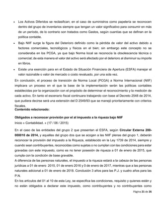 Página 21 de 26
 Los Activos Diferidos se reclasifican; en el caso de suministros como papelería se reconocen
dentro del grupo de inventarios siempre que tengan un valor significativo para consumir en más
de un período, de lo contrario son tratados como Gastos, según cuantías que se definan en la
política contable.
 Bajo NIIF surge la figura del Deterioro definido como la pérdida de valor del activo debido a
factores comerciales, tecnológicos y físicos en el bien; sin embargo este concepto no se
consideraba en los PCGA, ya que bajo Norma local se reconocía la obsolescencia técnica o
comercial; de esta manera el valor del activo será afectado por el deterioro al disminuir su importe
en libros.
 Existe una exención para en el Estado de Situación Financiera de Apertura (ESFA) manejar el
valor razonable o valor de mercado o costo revaluado, por una sola vez.
En conclusión, el proceso de transición de Norma Local (PCGA) a Norma Internacional (NIIF)
implicara un proceso en el que la base de la implementación serán las políticas contables
establecidas por la organización con el propósito de determinar el reconocimiento y la medición de
cada activo. En tanto el escenario fiscal continuara trabajando con base al Decreto 2548 de 2014,
que pudiera decirse será una extensión del D 2549/93 que se manejó prioritariamente con criterios
fiscales.
Contenido relacionado:
Obligados a reconocer provisión por el al impuesto a la riqueza bajo NIIF
Inicio » Contabilidad. » (17 / 06 / 2015)
En el caso de las entidades del grupo 2 que presentan el ESFA, según Circular Externa 200-
000010 de 2014, y aquellas del grupo dos que se acogen a las NIIF plenas del grupo 1, deberán
reconocer la provisión del impuesto a la Riqueza, establecido en la Ley 1739 de 2014, siempre y
cuando sean contribuyentes, reconocidas como sujetas o no cumplan con las condiciones para estar
gravadas con este impuesto, como es no tener posesión de riqueza a 01 de enero de 2015, que
cumpla con la condición de base gravable.
A diferencia de las personas naturales, el impuesto a la riqueza estará a la cabeza de las personas
jurídicas a 01 de enero 2015, 01 de enero 2016 y 0 de enero de 2017, mientras que a las personas
naturales adicional a 01 de enero de 2018. Conclusión 3 años para las P.J. y cuatro años para las
P.N.
En los artículos del 01 al 10 de esta Ley, se especifica las condiciones, requisito y quienes están y
no están obligados a declarar este impuesto, como contribuyentes y no contribuyentes como
 