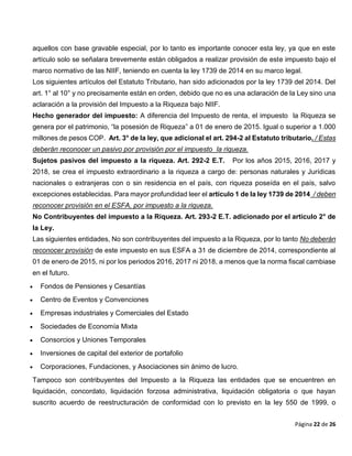 Página 22 de 26
aquellos con base gravable especial, por lo tanto es importante conocer esta ley, ya que en este
artículo solo se señalara brevemente están obligados a realizar provisión de este impuesto bajo el
marco normativo de las NIIF, teniendo en cuenta la ley 1739 de 2014 en su marco legal.
Los siguientes artículos del Estatuto Tributario, han sido adicionados por la ley 1739 del 2014. Del
art. 1° al 10° y no precisamente están en orden, debido que no es una aclaración de la Ley sino una
aclaración a la provisión del Impuesto a la Riqueza bajo NIIF.
Hecho generador del impuesto: A diferencia del Impuesto de renta, el impuesto la Riqueza se
genera por el patrimonio, “la posesión de Riqueza” a 01 de enero de 2015. Igual o superior a 1.000
millones de pesos COP. Art. 3° de la ley, que adicional el art. 294-2 al Estatuto tributario. / Estas
deberán reconocer un pasivo por provisión por el impuesto la riqueza.
Sujetos pasivos del impuesto a la riqueza. Art. 292-2 E.T. Por los años 2015, 2016, 2017 y
2018, se crea el impuesto extraordinario a la riqueza a cargo de: personas naturales y Jurídicas
nacionales o extranjeras con o sin residencia en el país, con riqueza poseída en el país, salvo
excepciones establecidas. Para mayor profundidad leer el artículo 1 de la ley 1739 de 2014 / deben
reconocer provisión en el ESFA, por impuesto a la riqueza.
No Contribuyentes del impuesto a la Riqueza. Art. 293-2 E.T. adicionado por el artículo 2° de
la Ley.
Las siguientes entidades, No son contribuyentes del impuesto a la Riqueza, por lo tanto No deberán
reconocer provisión de este impuesto en sus ESFA a 31 de diciembre de 2014, correspondiente al
01 de enero de 2015, ni por los periodos 2016, 2017 ni 2018, a menos que la norma fiscal cambiase
en el futuro.
 Fondos de Pensiones y Cesantías
 Centro de Eventos y Convenciones
 Empresas industriales y Comerciales del Estado
 Sociedades de Economía Mixta
 Consorcios y Uniones Temporales
 Inversiones de capital del exterior de portafolio
 Corporaciones, Fundaciones, y Asociaciones sin ánimo de lucro.
Tampoco son contribuyentes del Impuesto a la Riqueza las entidades que se encuentren en
liquidación, concordato, liquidación forzosa administrativa, liquidación obligatoria o que hayan
suscrito acuerdo de reestructuración de conformidad con lo previsto en la ley 550 de 1999, o
 