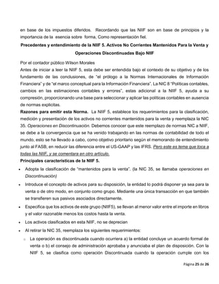 Página 25 de 26
en base de los impuestos diferidos. Recordando que las NIIF son en base de principios y la
importancia de la esencia sobre forma, Como representación fiel.
Precedentes y entendimiento de la NIIF 5. Activos No Corrientes Mantenidos Para la Venta y
Operaciones Discontinuadas Bajo NIIF
Por el contador público Wilson Morales
Antes de iniciar a leer la NIIF 5, esta debe ser entendida bajo el contexto de su objetivo y de los
fundamento de las conclusiones, de “el prólogo a la Normas Internacionales de Información
Financiera” y de “el marco conceptual para la Información Financiera”. La NIC 8 “Políticas contables,
cambios en las estimaciones contables y errores”, estas adicional a la NIIF 5, ayuda a su
compresión, proporcionando una base para seleccionar y aplicar las políticas contables en ausencia
de normas explicitas.
Razones para emitir esta Norma. La NIIF 5, establece los requerimientos para la clasificación,
medición y presentación de los activos no corrientes mantenidos para la venta y reemplaza la NIC
35. Operaciones en Discontinuación. Debemos conocer que este reemplazo de normas NIC a NIIF,
se debe a la convergencia que se ha venido trabajando en las normas de contabilidad de todo el
mundo, esto se ha llevado a cabo, como objetivo prioritario según el memorando de entendimiento
junto al FASB, en reducir las diferencia entre el US-GAAP y las IFRS. Pero este es tema que toca a
todas las NIIF, y se comentara en otro artículo.
Principales características de la NIIF 5.
 Adopta la clasificación de “mantenidos para la venta”. (la NIC 35, se llamaba operaciones en
Discontinuación)
 Introduce el concepto de activos para su disposición, la entidad lo podrá disponer ya sea para la
venta o de otro modo, en conjunto como grupo. Mediante una única transacción en que también
se transfieren sus pasivos asociados directamente.
 Especifica que los activos de este grupo (NIIF5), se llevan al menor valor entre el importe en libros
y el valor razonable menos los costos hasta la venta.
 Los activos clasificados en esta NIIF, no se deprecian
 Al retirar la NIC 35, reemplaza los siguientes requerimientos:
o La operación es discontinuada cuando ocurriera a) la entidad concluye un acuerdo formal de
venta o b) el consejo de administración aprobaba y anunciaba el plan de disposición. Con la
NIIF 5, se clasifica como operación Discontinuada cuando la operación cumple con los
 