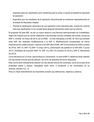 Página 26 de 26
requisitos para ser clasificada como mantenida para la venta o cuando la entidad ha dispuesto
la operación.
o Especifica que los resultados de la operación discontinuada se mostraran separadamente en
el estado de Resultado Integral.
o Prohíbe la clasificación retroactiva de una operación como discontinuada, cuando los criterios
para esa clasificación no se cumple hasta después del periodo sobre que se informa.
El propósito de esta NIIF, es dar un mayor alcance a las Normas Internacionales de Contabilidad,
según las mejoras que se vienen realizando a las diversas normas contables del mundo, aunque la
NIIIF 5, emitida en marzo de 2014, por el IASB, no solo reemplazo a la NIC 35. Sino que también
otras NIIF han realizado modificaciones a la NIIF 5. Modificaciones consideradas de menor
importancia las cuales incluyen: mejoras a las NIIF (abril 2009), NIIF 9 (noviembre de 2009 y octubre
de 2010), NIIF 10, NIIF 11y NIIF 13 (mayo 2011), presentación de partida en el ORI (NIC 1) (junio
2011), Entidades de Inversión (NIIF 10, NIIF 12 y NIC 27) (octubre de 2012) y NIIF 9. (Noviembre
de 2013).
Como decíamos en un inicio, para la lectura y compresión, no solo la NIIF 5, debemos hacer relación
con las demás normas que las afectan, con el fin de aplicarlas de forma adecuada.
Esta norma tiene directamente relación con los demás Activos No corrientes, como es el caso de la
propiedad planta y equipo, intangibles entre otros, a excepción a los enunciados en su
alcance, párrafo 5 (a – f).
Para un mejor entendimiento es importante conocer sus definiciones, objetivos y alcance.
 