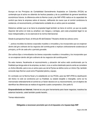 Página 3 de 26
Aunque en los Principios de Contabilidad Generalmente Aceptados en Colombia (PCGA) se
contempla que el activo es obtenido de hechos pasados y de su posibilidad de generar beneficios
económicos futuros, la diferencia entre la Norma Local y las NIIF-IFRS radica en la capacidad de
control que tiene la empresa sobre el recurso, ratificando de nuevo que el control condiciona la
existencia, el reconocimiento y el tratamiento contable de un activo para la sociedad.
Debemos señalar que si se tiene la propiedad legal también se tiene el control, ya que se puede
disponer del activo en toda su amplitud, con riesgos y ventajas, pero esta propiedad legal no se
hace indispensable y no es esencial en la norma internacional.
Desde la perspectiva fiscal, el Artículo 60 del Estatuto Tributario divide los activos como:
“…activos movibles los bienes corporales muebles o inmuebles y los incorporales que se enajenan
dentro del giro ordinario de los negocios del contribuyente e implican ordinariamente existencias al
principio y al fin de cada año o período gravable.
Son activos fijos o inmovilizados los bienes corporales muebles o inmuebles y los incorporales que
no se enajenan dentro del giro ordinario de los negocios del contribuyente.”
De esta manera, fiscalmente el reconocimiento y ubicación del activo está condicionado por la
finalidad que tenga este en la empresa, es decir, si es un activo destinado para la venta se considera
un Activo Movible, pero si es un activo para uso de la Pymes se define como un Activo Fijo, también
conocido bajo Norma Local como Propiedad planta y equipo.
En contraste con la Norma fiscal y lo establecido en los PCGA, para las NIIF-IFRS la clasificación
del Activo no solo se condiciona por su finalidad, su estado tangible o intangible, como se ha
mencionado reiteradamente el control es un factor decisivo en su reconocimiento; con el objetivo de
identificar las diferencias se realiza el siguiente cuadro comparativo: (Ver parte II)
Emprendimiento en Internet. Internet es una gran herramienta para hacer negocios; nosotros los
estamos haciendo, usted también puede hacerlo.
Temas relacionados:
Obligados a reconocer provisión por el al impuesto a la riqueza bajo NIIF
 