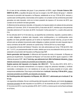 Página 4 de 26
En el caso de las entidades del grupo 2 que presentan el ESFA, según Circular Externa 200-
000010 de 2014, y aquellas del grupo dos que se acogen a las NIIF plenas del grupo 1, deberán
reconocer la provisión del impuesto a la Riqueza, establecido en la Ley 1739 de 2014, siempre y
cuando sean contribuyentes, reconocidas como sujetas o no cumplan con las condiciones para estar
gravadas con este impuesto, como es no tener posesión de riqueza a 01 de enero de 2015, que
cumpla con la condición de base gravable.
A diferencia de las personas naturales, el impuesto a la riqueza estará a la cabeza de las personas
jurídicas a 01 de enero 2015, 01 de enero 2016 y 0 de enero de 2017, mientras que a las personas
naturales adicional a 01 de enero de 2018. Conclusión 3 años para las P.J. y cuatro años para las
P.N.
En los artículos del 01 al 10 de esta Ley, se especifica las condiciones, requisito y quienes están y
no están obligados a declarar este impuesto, como contribuyentes y no contribuyentes como
aquellos con base gravable especial, por lo tanto es importante conocer esta ley, ya que en este
artículo solo se señalara brevemente están obligados a realizar provisión de este impuesto bajo el
marco normativo de las NIIF, teniendo en cuenta la ley 1739 de 2014 en su marco legal.
Los siguientes artículos del Estatuto Tributario, han sido adicionados por la ley 1739 del 2014. Del
art. 1° al 10° y no precisamente están en orden, debido que no es una aclaración de la Ley sino una
aclaración a la provisión del Impuesto a la Riqueza bajo NIIF.
Hecho generador del impuesto: A diferencia del Impuesto de renta, el impuesto la Riqueza se
genera por el patrimonio, “la posesión de Riqueza” a 01 de enero de 2015. Igual o superior a 1.000
millones de pesos COP. Art. 3° de la ley, que adicional el art. 294-2 al Estatuto tributario. / Estas
deberán reconocer un pasivo por provisión por el impuesto la riqueza.
Sujetos pasivos del impuesto a la riqueza. Art. 292-2 E.T. Por los años 2015, 2016, 2017 y
2018, se crea el impuesto extraordinario a la riqueza a cargo de: personas naturales y Jurídicas
nacionales o extranjeras con o sin residencia en el país, con riqueza poseída en el país, salvo
excepciones establecidas. Para mayor profundidad leer el artículo 1 de la ley 1739 de 2014 / deben
reconocer provisión en el ESFA, por impuesto a la riqueza.
No Contribuyentes del impuesto a la Riqueza. Art. 293-2 E.T. adicionado por el artículo 2° de
la Ley.
Las siguientes entidades, No son contribuyentes del impuesto a la Riqueza, por lo tanto No deberán
reconocer provisión de este impuesto en sus ESFA a 31 de diciembre de 2014, correspondiente al
01 de enero de 2015, ni por los periodos 2016, 2017 ni 2018, a menos que la norma fiscal cambiase
en el futuro.
 