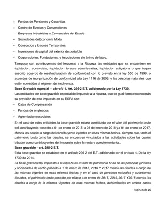 Página 5 de 26
 Fondos de Pensiones y Cesantías
 Centro de Eventos y Convenciones
 Empresas industriales y Comerciales del Estado
 Sociedades de Economía Mixta
 Consorcios y Uniones Temporales
 Inversiones de capital del exterior de portafolio
 Corporaciones, Fundaciones, y Asociaciones sin ánimo de lucro.
Tampoco son contribuyentes del Impuesto a la Riqueza las entidades que se encuentren en
liquidación, concordato, liquidación forzosa administrativa, liquidación obligatoria o que hayan
suscrito acuerdo de reestructuración de conformidad con lo previsto en la ley 550 de 1999, o
acuerdos de reorganización de conformidad a la Ley 1116 de 2006, y las personas naturales que
estén sometidos al régimen de insolvencia.
Base Gravable especial – párrafo 1. Art. 295-2 E.T. adicionado por la Ley 1739.
Las entidades con base gravable especial del impuesto a la riqueza, que de igual forma reconocerán
su provisión de este impuesto en su ESFA son:
 Cajas de Compensación
 Fondos de empleados
 Agremiaciones sociales
En el caso de estas entidades la base gravable estará constituida por el valor del patrimonio bruto
del contribuyente, poseído a 01 de enero de 2015, a 01 de enero de 2016 y a 01 de enero de 2017.
Menos las deudas a cargo del contribuyente vigentes en esas mismas fechas, siempre que, tanto el
patrimonio bruto como las deudas, se encuentren vinculados a las actividades sobre las cuales
tributan como contribuyentes del impuesto sobre la renta y complementarios..
Base gravable – art. 295-2 E.T.
Esta base gravable se establece en el artículo 295-2 del E.T. adicionado por el artículo 4. De la ley
1739 de 2014.
La base gravable del impuesto a la riqueza es el valor de patrimonio bruto de las personas jurídicas
y sociedades de hecho poseído a 1 de enero de 2015, 2016 Y 2017 menos las deudas a cargo de
las mismas vigentes en esas mismas fechas, y en el caso de personas naturales y sucesiones
ilíquidas, el patrimonio bruto poseído por ellas a 1de enero de 2015, 2016, 2017 Y2018 menos las
deudas a cargo de la mismas vigentes en esas mismas fechas, determinados en ambos casos
 