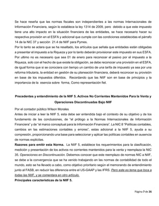 Página 7 de 26
Se hace reseña que las normas fiscales son independientes a las normas Internacionales de
Información Financiera, según lo establece la ley 1314 de 2009, pero debido a que este impuesto
tiene una alto impacto en la situación financiera de las entidades, se hace necesario hacer su
respectiva provisión en el ESFA y adicional que cumple con las condiciones establecidas el párrafo
14 de la NIC 37 y sección 21.4 de NIIF para Pymes.
Por lo tanto se aclara que se ha resaltado, los artículos que señala que entidades están obligadas
a presentar el impuesto a la Riqueza y por lo tanto deberán provisionar este impuesto en sus ESFA.
Por ultimo no es necesario que sea 01 de enero para reconocer el pasivo por el impuesto a la
Riqueza, solo con el hecho de que existe la obligación, se debe reconocer una provisión en el ESFA,
de igual forma que si se conociera con tiempo un cambio de una tarifa de impuesto ya sea por una
reforma tributaria, la entidad en gestión de su planeación financiera, deberá reconocer su provisión
en base de los impuestos diferidos. Recordando que las NIIF son en base de principios y la
importancia de la esencia sobre forma, Como representación fiel.
Precedentes y entendimiento de la NIIF 5. Activos No Corrientes Mantenidos Para la Venta y
Operaciones Discontinuadas Bajo NIIF
Por el contador público Wilson Morales
Antes de iniciar a leer la NIIF 5, esta debe ser entendida bajo el contexto de su objetivo y de los
fundamento de las conclusiones, de “el prólogo a la Normas Internacionales de Información
Financiera” y de “el marco conceptual para la Información Financiera”. La NIC 8 “Políticas contables,
cambios en las estimaciones contables y errores”, estas adicional a la NIIF 5, ayuda a su
compresión, proporcionando una base para seleccionar y aplicar las políticas contables en ausencia
de normas explicitas.
Razones para emitir esta Norma. La NIIF 5, establece los requerimientos para la clasificación,
medición y presentación de los activos no corrientes mantenidos para la venta y reemplaza la NIC
35. Operaciones en Discontinuación. Debemos conocer que este reemplazo de normas NIC a NIIF,
se debe a la convergencia que se ha venido trabajando en las normas de contabilidad de todo el
mundo, esto se ha llevado a cabo, como objetivo prioritario según el memorando de entendimiento
junto al FASB, en reducir las diferencia entre el US-GAAP y las IFRS. Pero este es tema que toca a
todas las NIIF, y se comentara en otro artículo.
Principales características de la NIIF 5.
 