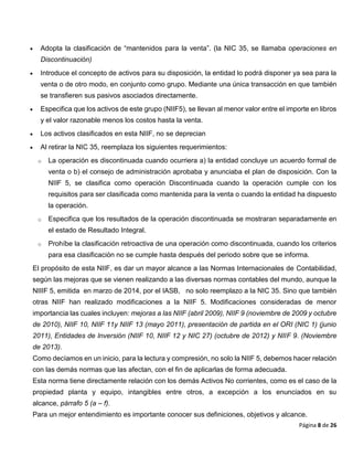 Página 8 de 26
 Adopta la clasificación de “mantenidos para la venta”. (la NIC 35, se llamaba operaciones en
Discontinuación)
 Introduce el concepto de activos para su disposición, la entidad lo podrá disponer ya sea para la
venta o de otro modo, en conjunto como grupo. Mediante una única transacción en que también
se transfieren sus pasivos asociados directamente.
 Especifica que los activos de este grupo (NIIF5), se llevan al menor valor entre el importe en libros
y el valor razonable menos los costos hasta la venta.
 Los activos clasificados en esta NIIF, no se deprecian
 Al retirar la NIC 35, reemplaza los siguientes requerimientos:
o La operación es discontinuada cuando ocurriera a) la entidad concluye un acuerdo formal de
venta o b) el consejo de administración aprobaba y anunciaba el plan de disposición. Con la
NIIF 5, se clasifica como operación Discontinuada cuando la operación cumple con los
requisitos para ser clasificada como mantenida para la venta o cuando la entidad ha dispuesto
la operación.
o Especifica que los resultados de la operación discontinuada se mostraran separadamente en
el estado de Resultado Integral.
o Prohíbe la clasificación retroactiva de una operación como discontinuada, cuando los criterios
para esa clasificación no se cumple hasta después del periodo sobre que se informa.
El propósito de esta NIIF, es dar un mayor alcance a las Normas Internacionales de Contabilidad,
según las mejoras que se vienen realizando a las diversas normas contables del mundo, aunque la
NIIIF 5, emitida en marzo de 2014, por el IASB, no solo reemplazo a la NIC 35. Sino que también
otras NIIF han realizado modificaciones a la NIIF 5. Modificaciones consideradas de menor
importancia las cuales incluyen: mejoras a las NIIF (abril 2009), NIIF 9 (noviembre de 2009 y octubre
de 2010), NIIF 10, NIIF 11y NIIF 13 (mayo 2011), presentación de partida en el ORI (NIC 1) (junio
2011), Entidades de Inversión (NIIF 10, NIIF 12 y NIC 27) (octubre de 2012) y NIIF 9. (Noviembre
de 2013).
Como decíamos en un inicio, para la lectura y compresión, no solo la NIIF 5, debemos hacer relación
con las demás normas que las afectan, con el fin de aplicarlas de forma adecuada.
Esta norma tiene directamente relación con los demás Activos No corrientes, como es el caso de la
propiedad planta y equipo, intangibles entre otros, a excepción a los enunciados en su
alcance, párrafo 5 (a – f).
Para un mejor entendimiento es importante conocer sus definiciones, objetivos y alcance.
 