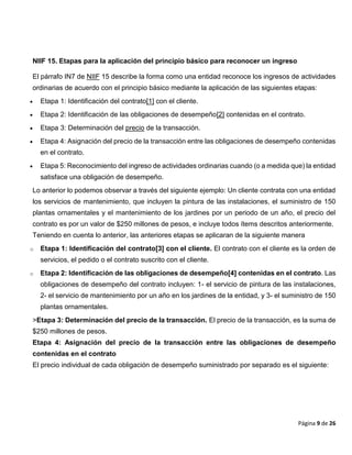 Página 9 de 26
NIIF 15. Etapas para la aplicación del principio básico para reconocer un ingreso
El párrafo IN7 de NIIF 15 describe la forma como una entidad reconoce los ingresos de actividades
ordinarias de acuerdo con el principio básico mediante la aplicación de las siguientes etapas:
 Etapa 1: Identificación del contrato[1] con el cliente.
 Etapa 2: Identificación de las obligaciones de desempeño[2] contenidas en el contrato.
 Etapa 3: Determinación del precio de la transacción.
 Etapa 4: Asignación del precio de la transacción entre las obligaciones de desempeño contenidas
en el contrato.
 Etapa 5: Reconocimiento del ingreso de actividades ordinarias cuando (o a medida que) la entidad
satisface una obligación de desempeño.
Lo anterior lo podemos observar a través del siguiente ejemplo: Un cliente contrata con una entidad
los servicios de mantenimiento, que incluyen la pintura de las instalaciones, el suministro de 150
plantas ornamentales y el mantenimiento de los jardines por un periodo de un año, el precio del
contrato es por un valor de $250 millones de pesos, e incluye todos ítems descritos anteriormente.
Teniendo en cuenta lo anterior, las anteriores etapas se aplicaran de la siguiente manera
o Etapa 1: Identificación del contrato[3] con el cliente. El contrato con el cliente es la orden de
servicios, el pedido o el contrato suscrito con el cliente.
o Etapa 2: Identificación de las obligaciones de desempeño[4] contenidas en el contrato. Las
obligaciones de desempeño del contrato incluyen: 1- el servicio de pintura de las instalaciones,
2- el servicio de mantenimiento por un año en los jardines de la entidad, y 3- el suministro de 150
plantas ornamentales.
>Etapa 3: Determinación del precio de la transacción. El precio de la transacción, es la suma de
$250 millones de pesos.
Etapa 4: Asignación del precio de la transacción entre las obligaciones de desempeño
contenidas en el contrato
El precio individual de cada obligación de desempeño suministrado por separado es el siguiente:
 