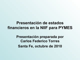 Presentación de estados financieros en la NIIF para PYMES Presentación preparada por Carlos Federico Torres Santa Fe, octubre de 2010 