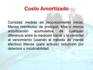 Costo Amortizado
Cantidad medida en reconocimiento inicial,
Menos reembolso de principal, Más o menos
amortización acumulativa de cualquier
diferencia entre la medición inicial y la cantidad
al vencimiento (usando el método de interés
efectivo) Menos (para activos) reducción por
deterioro o incobrabilidad.
 