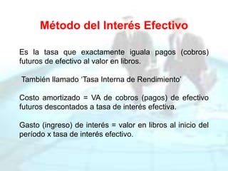 Método del Interés Efectivo
Es la tasa que exactamente iguala pagos (cobros)
futuros de efectivo al valor en libros.
También llamado ‘Tasa Interna de Rendimiento’
Costo amortizado = VA de cobros (pagos) de efectivo
futuros descontados a tasa de interés efectiva.
Gasto (ingreso) de interés = valor en libros al inicio del
período x tasa de interés efectivo.
 