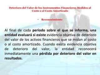 Deterioro del Valor de los Instrumentos Financieros Medidos al
Costo o al Costo Amortizado
• Reconocimiento
Al final de cada periodo sobre el que se informa, una
entidad evaluará si existe evidencia objetiva de deterioro
del valor de los activos financieros que se midan al costo
o al costo amortizado. Cuando exista evidencia objetiva
de deterioro del valor, la entidad reconocerá
inmediatamente una pérdida por deterioro del valor en
resultados.
 