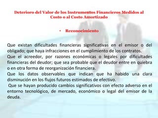 Deterioro del Valor de los Instrumentos Financieros Medidos al
Costo o al Costo Amortizado
• Reconocimiento
Que existan dificultades financieras significativas en el emisor o del
obligado; que haya infracciones en el cumplimiento de los contratos.
Que el acreedor, por razones económicas o legales por dificultades
financieras del deudor; que sea probable que el deudor entre en quiebra
o en otra forma de reorganización financiera.
Que los datos observables que indican que ha habido una clara
disminución en los flujos futuros estimados de efectivo.
Que se hayan producido cambios significativos con efecto adverso en el
entorno tecnológico, de mercado, económico o legal del emisor de la
deuda.
 