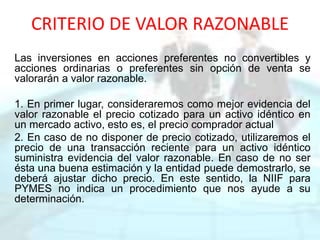 CRITERIO DE VALOR RAZONABLE
Las inversiones en acciones preferentes no convertibles y
acciones ordinarias o preferentes sin opción de venta se
valorarán a valor razonable.
1. En primer lugar, consideraremos como mejor evidencia del
valor razonable el precio cotizado para un activo idéntico en
un mercado activo, esto es, el precio comprador actual
2. En caso de no disponer de precio cotizado, utilizaremos el
precio de una transacción reciente para un activo idéntico
suministra evidencia del valor razonable. En caso de no ser
ésta una buena estimación y la entidad puede demostrarlo, se
deberá ajustar dicho precio. En este sentido, la NIIF para
PYMES no indica un procedimiento que nos ayude a su
determinación.
 