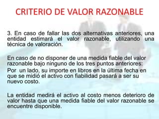 CRITERIO DE VALOR RAZONABLE
3. En caso de fallar las dos alternativas anteriores, una
entidad estimará el valor razonable, utilizando una
técnica de valoración.
En caso de no disponer de una medida fiable del valor
razonable bajo ninguno de los tres puntos anteriores:
Por un lado, su importe en libros en la última fecha en
que se midió el activo con fiabilidad pasará a ser su
nuevo costo.
La entidad medirá el activo al costo menos deterioro de
valor hasta que una medida fiable del valor razonable se
encuentre disponible.
 