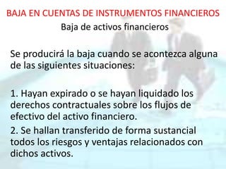 BAJA EN CUENTAS DE INSTRUMENTOS FINANCIEROS
Baja de activos financieros
Se producirá la baja cuando se acontezca alguna
de las siguientes situaciones:
1. Hayan expirado o se hayan liquidado los
derechos contractuales sobre los flujos de
efectivo del activo financiero.
2. Se hallan transferido de forma sustancial
todos los riesgos y ventajas relacionados con
dichos activos.
 