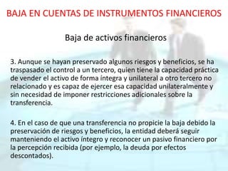 BAJA EN CUENTAS DE INSTRUMENTOS FINANCIEROS
Baja de activos financieros
3. Aunque se hayan preservado algunos riesgos y beneficios, se ha
traspasado el control a un tercero, quien tiene la capacidad práctica
de vender el activo de forma íntegra y unilateral a otro tercero no
relacionado y es capaz de ejercer esa capacidad unilateralmente y
sin necesidad de imponer restricciones adicionales sobre la
transferencia.
4. En el caso de que una transferencia no propicie la baja debido la
preservación de riesgos y beneficios, la entidad deberá seguir
manteniendo el activo íntegro y reconocer un pasivo financiero por
la percepción recibida (por ejemplo, la deuda por efectos
descontados).
 