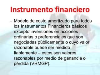 Instrumento financiero
– Modelo de costo amortizado para todos
los Instrumentos Financieros básicos
excepto inversiones en acciones
ordinarias o preferenciales que son
negociadas públicamente o cuyo valor
razonable puede ser medido
fiablemente – estos son valores
razonables por medio de ganancia o
pérdida (VRMGP).
 