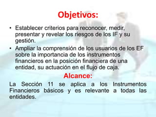 Objetivos:
• Establecer criterios para reconocer, medir,
presentar y revelar los riesgos de los IF y su
gestión.
• Ampliar la comprensión de los usuarios de los EF
sobre la importancia de los instrumentos
financieros en la posición financiera de una
entidad, su actuación en el flujo de caja.
Alcance:
La Sección 11 se aplica a los Instrumentos
Financieros básicos y es relevante a todas las
entidades.
 