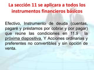 La sección 11 se aplicara a todos los
instrumentos financieros básicos
Efectivo, Instrumento de deuda (cuentas,
pagaré y préstamos por cobrar y por pagar)
que reúne las condiciones en 11.9 la
próxima diapositiva. Y Acciones ordinarias y
preferentes no convertibles y sin opción de
venta.
 