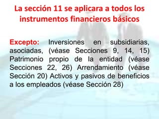 La sección 11 se aplicara a todos los
instrumentos financieros básicos
Excepto: Inversiones en subsidiarias,
asociadas, (véase Secciones 9, 14, 15)
Patrimonio propio de la entidad (véase
Secciones 22, 26) Arrendamiento (véase
Sección 20) Activos y pasivos de beneficios
a los empleados (véase Sección 28)
 