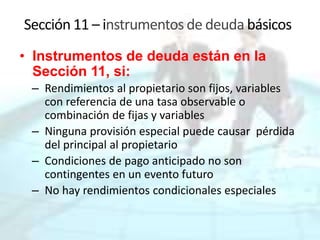 Sección 11 – instrumentos de deuda básicos
• Instrumentos de deuda están en la
Sección 11, si:
– Rendimientos al propietario son fijos, variables
con referencia de una tasa observable o
combinación de fijas y variables
– Ninguna provisión especial puede causar pérdida
del principal al propietario
– Condiciones de pago anticipado no son
contingentes en un evento futuro
– No hay rendimientos condicionales especiales
 