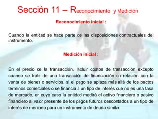 Reconocimiento inicial :
Cuando la entidad se hace parte de las disposiciones contractuales del
instrumento.
Medición inicial :
En el precio de la transacción, Incluir costos de transacción excepto
cuando se trate de una transacción de financiación en relación con la
venta de bienes o servicios, si el pago se aplaza más allá de los pactos
términos comerciales o se financia a un tipo de interés que no es una tasa
de mercado, en cuyo caso la entidad medirá el activo financiero o pasivo
financiero al valor presente de los pagos futuros descontados a un tipo de
interés de mercado para un instrumento de deuda similar.
Sección 11 – Reconocimiento y Medición
 