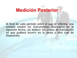 Medición Posterior :
Al final de cada periodo sobre el que se informa, una
entidad medirá los instrumentos financieros de la
siguiente forma, sin deducir los costos de transacción
en que pudiera incurrir en la venta u otro tipo de
disposición.
 