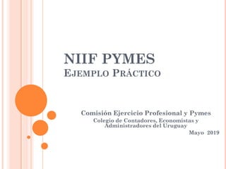 NIIF PYMES
EJEMPLO PRÁCTICO
Comisión Ejercicio Profesional y Pymes
Colegio de Contadores, Economistas y
Administradores del Uruguay
Mayo 2019
 