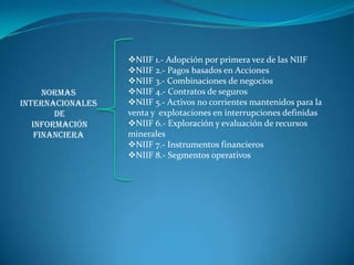 NIIF 1.- Adopción por primera vez de las NIIF
                  NIIF 2.- Pagos basados en Acciones
                  NIIF 3.- Combinaciones de negocios
      Normas      NIIF 4.- Contratos de seguros
Internacionales   NIIF 5.- Activos no corrientes mantenidos para la
        de        venta y explotaciones en interrupciones definidas
   Información    NIIF 6.- Exploración y evaluación de recursos
    Financiera    minerales
                  NIIF 7.- Instrumentos financieros
                  NIIF 8.- Segmentos operativos
 