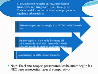 Si una empresa necesita entregar sus estados
      financieros con arreglo a NIIF o IFRS, al 31 de
      Diciembre del 2010, entonces necesita preparar la
      siguiente información:



        Balance de apertura con arreglo a las NIIF el 1ro de Enero del
        2010



        Balance según NIIF del 31 de diciembre del
        2010, estado de resultados, Estado de Flujo de
        Efectivo, Estado de cambios en el patrimonio.


       Comparativos de saldos con el año 2009.



 Nota: En el año 2009 se presentarán los balances según las
  NEC pero se necesita hacer el comparativo.
 