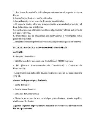 1. Las bases de medición utilizadas para determinar el importe bruto en libros. 
2. Los métodos de depreciación utilizados. 
3. Las vidas útiles o las tasas de depreciación utilizadas. 
4. El importe bruto en libros y la depreciación acumulada al principio y al final del periodo que se informa. 
5. conciliaciones en el importe en libros al principio y al final del periodo del que se informa. 
6. propiedades que se encuentren con restricciones o restringidas como garantía de deudas. 
7. Importe de los compromisos contractuales para la adquisición de PPyE 
SECCION 23 INGRESOS DE OPERACIONES ORDINARIAS. 
ALCANCE 
La Sección 23 combina: 
– IAS (Normas Internacionales de Contabilidad- NIC)18 Ingresos 
– IAS (Normas Internacionales de Contabilidad)11 Contratos de Construcción 
- Los principios en la Sección 23, son los mismos que en las secciones NIC 18 y 11. 
Abarca los ingresos percibidos de: 
– Venta de bienes 
– Prestación de Servicios 
– Servicios de Construcción 
– El uso de los activos de una entidad por parte de otros: interés, regalías, dividendos Recibidos 
Algunos ingresos especializados son cubiertos en otras secciones de las NIIF para PYME  