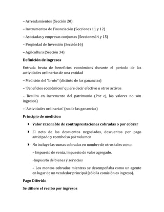 – Arrendamientos (Sección 20) 
– Instrumentos de Financiación (Secciones 11 y 12) 
– Asociadas y empresas conjuntas (Secciones14 y 15) 
– Propiedad de Inversión (Sección16) 
– Agricultura (Sección 34) 
Definición de ingresos 
Entrada bruta de beneficios económicos durante el periodo de las actividades ordinarias de una entidad 
– Medición del “bruto” (distinto de las ganancias) 
– ‘Beneficios económicos’ quiere decir efectivo u otros activos 
– Resulta en incremento del patrimonio (Por ej, los valores no son ingresos) 
– ‘Actividades ordinarias’ (no de las ganancias) 
Principio de medicion 
 Valor razonable de contraprestaciones cobradas o por cobrar 
 El neto de los descuentos negociados, descuentos por pago anticipado y reembolso por volumen 
 No incluye las sumas cobradas en nombre de otros tales como: 
– Impuesto de venta, impuesto de valor agregado. 
-Impuesto de bienes y servicios 
– Los montos cobrados mientras se desempeñaba como un agente en lugar de un vendedor principal (sólo la comisión es ingreso). 
Pago Diferido 
Se difiere el recibo por ingresos  