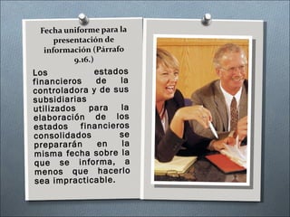 Fecha uniforme para la presentación de información (Párrafo 9.16.) Los estados financieros de la controladora y de sus subsidiarias utilizados para la elaboración de los estados financieros consolidados se prepararán en la misma fecha sobre la que se informa, a menos que hacerlo sea impracticable. 