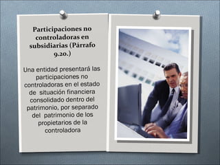Participaciones no controladoras en subsidiarias (Párrafo 9.20.) Una entidad presentará las participaciones no controladoras en el estado de  situación financiera consolidado dentro del patrimonio, por separado del  patrimonio de los propietarios de la controladora 