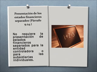 Presentación de los estados financieros separados (Párrafo 9.24.) No requiere la presentación de estados financieros separados para la entidad controladora o para las subsidiarias individuales. 
