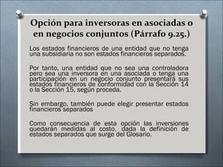 Opción para inversoras en asociadas o en negocios conjuntos (Párrafo 9.25.) Los estados financieros de una entidad que no tenga una subsidiaria no son estados financieros separados.  Por tanto, una entidad que no sea una controladora pero sea una inversora en una asociada o tenga una participación en un negocio conjunto presentará sus estados financieros de conformidad con la Sección 14 o la Sección 15, según proceda.  Sin embargo, también puede elegir presentar estados financieros separados Como consecuencia de esta opción las inversiones quedarán medidas al costo ,  dada la definición de estados separados que surge del Glosario. 