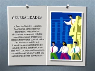La Sección 9 de los  estados financieros consolidados y separados,  describe las circunstancias en una entidad controladora que presentara estados financieros consolidados en lo que consolide sus inversiones en subsidiarias de acuerdo con lo establecido en esta NIIF. Los estados financieros consolidados incluirán todas las subsidiarias de las controladas.  GENERALIDADES 