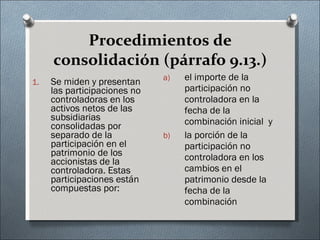 Procedimientos de consolidación (párrafo 9.13.) Se miden y presentan las participaciones no controladoras en los activos netos de las subsidiarias consolidadas por separado de la participación en el patrimonio de los accionistas de la controladora. Estas participaciones están compuestas por: el importe de la participación no controladora en la fecha de la combinación inicial  y  la porción de la participación no controladora en los cambios en el patrimonio desde la fecha de la combinación 