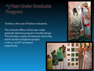 Textiles is the core of fashion industries.

The institute offers a three year under
graduate diploma program in textile design.
This includes 7 weeks of intensive internship
and 6 months of diploma project
in the 4th and 6th semesters
respectively.
 
