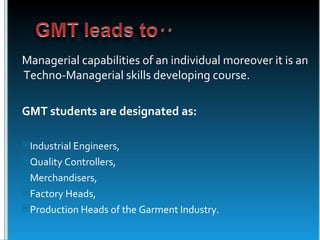 Managerial capabilities of an individual moreover it is an
Techno-Managerial skills developing course.

GMT students are designated as:

Industrial Engineers,
Quality Controllers,
Merchandisers,
Factory Heads,
Production Heads of the Garment Industry.
 