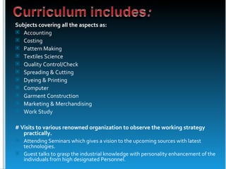 Subjects covering all the aspects as:
 Accounting
 Costing
 Pattern Making
 Textiles Science
 Quality Control/Check
 Spreading & Cutting
 Dyeing & Printing
 Computer
 Garment Construction
 Marketing & Merchandising
 Work Study


# Visits to various renowned organization to observe the working strategy
   practically.
 Attending Seminars which gives a vision to the upcoming sources with latest
  technologies.
 Guest talks to grasp the industrial knowledge with personality enhancement of the
  individuals from high designated Personnel.
 