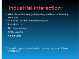  G&B (Gross&Beckertz)- the leading needle manufacturing
  company.
 Winsome – leading knitwear company.
 Rana Polycot
 B.L. International
 Shahi Exports
 Orient Craft




Scholarship opportunities are also provided by some of these
  companies.
 