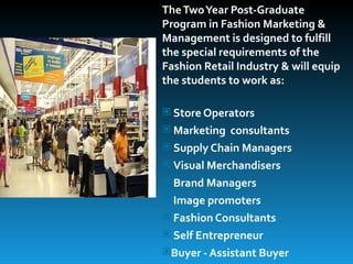 The Two Year Post-Graduate
Program in Fashion Marketing &
Management is designed to fulfill
the special requirements of the
Fashion Retail Industry & will equip
the students to work as:

 Store Operators
 Marketing consultants
 Supply Chain Managers
 Visual Merchandisers
 Brand Managers
 Image promoters
 Fashion Consultants
 Self Entrepreneur
Buyer - Assistant Buyer
 