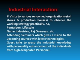 # Visits to various renowned organization(retail
stores & production houses) to observe the
working strategy practically. As,
Pantaloon, Lifestyle
Nahar Industries, Raj Overseas..etc
Attending Seminars which gives a vision to the
upcoming sources with latest technologies.
Guest talks to grasp the industrial knowledge
with personality enhancement of the individuals
from high designated Personnel.
 