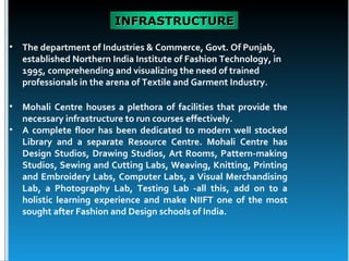 INFRASTRUCTURE

•   The department of Industries & Commerce, Govt. Of Punjab,
    established Northern India Institute of Fashion Technology, in
    1995, comprehending and visualizing the need of trained
    professionals in the arena of Textile and Garment Industry.

•   Mohali Centre houses a plethora of facilities that provide the
    necessary infrastructure to run courses effectively.
•   A complete floor has been dedicated to modern well stocked
    Library and a separate Resource Centre. Mohali Centre has
    Design Studios, Drawing Studios, Art Rooms, Pattern-making
    Studios, Sewing and Cutting Labs, Weaving, Knitting, Printing
    and Embroidery Labs, Computer Labs, a Visual Merchandising
    Lab, a Photography Lab, Testing Lab -all this, add on to a
    holistic learning experience and make NIIFT one of the most
    sought after Fashion and Design schools of India.
 
