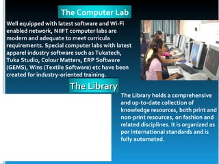 The Computer Lab
Well equipped with latest software and Wi-Fi
enabled network, NIIFT computer labs are
modern and adequate to meet curricula
requirements. Special computer labs with latest
apparel industry software such as Tukatech,
Tuka Studio, Colour Matters, ERP Software
(GEMS), Wins (Textile Software) etc have been
created for industry-oriented training.

                       The Library
                                          The Library holds a comprehensive
                                          and up-to-date collection of
                                          knowledge resources, both print and
                                          non-print resources, on fashion and
                                          related disciplines. It is organized as
                                          per international standards and is
                                          fully automated.
 