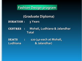 Fashion Design program

           (Graduate Diploma)
Duration :      3 Years

Centres    :     Mohali, Ludhiana & Jalandhar
               Total

seats      :     120 (40 each at Mohali,
Ludhiana            & Jalandhar)
 