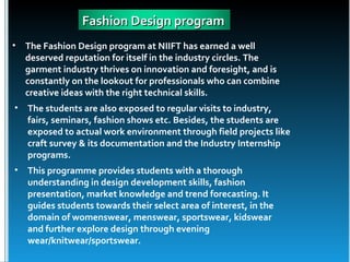 Fashion Design program
•   The Fashion Design program at NIIFT has earned a well
    deserved reputation for itself in the industry circles. The
    garment industry thrives on innovation and foresight, and is
    constantly on the lookout for professionals who can combine
    creative ideas with the right technical skills.
• The students are also exposed to regular visits to industry,
  fairs, seminars, fashion shows etc. Besides, the students are
  exposed to actual work environment through field projects like
  craft survey & its documentation and the Industry Internship
  programs.
• This programme provides students with a thorough
  understanding in design development skills, fashion
  presentation, market knowledge and trend forecasting. It
  guides students towards their select area of interest, in the
  domain of womenswear, menswear, sportswear, kidswear
  and further explore design through evening
  wear/knitwear/sportswear.
 